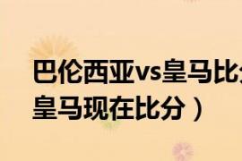 巴伦西亚vs皇马比分结果推荐（巴伦西亚vs皇马现在比分）