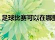 足球比赛可以在哪里看（足球比赛在哪儿看）