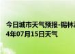 今日城市天气预报-锡林浩特天气预报锡林郭勒锡林浩特2024年07月15日天气