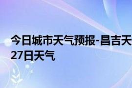 今日城市天气预报-昌吉天气预报昌吉回族昌吉2024年07月27日天气