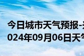 今日城市天气预报-兴义天气预报黔西南兴义2024年09月06日天气