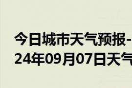 今日城市天气预报-浈江天气预报韶关浈江2024年09月07日天气