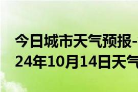 今日城市天气预报-衡东天气预报衡阳衡东2024年10月14日天气